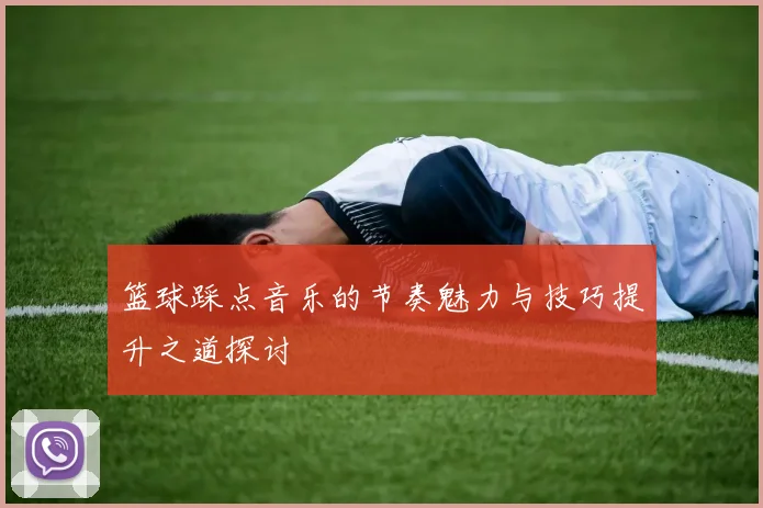 篮球踩点音乐的节奏魅力与技巧提升之道探讨