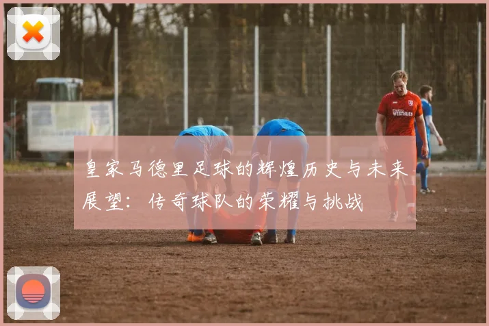 皇家马德里足球的辉煌历史与未来展望：传奇球队的荣耀与挑战