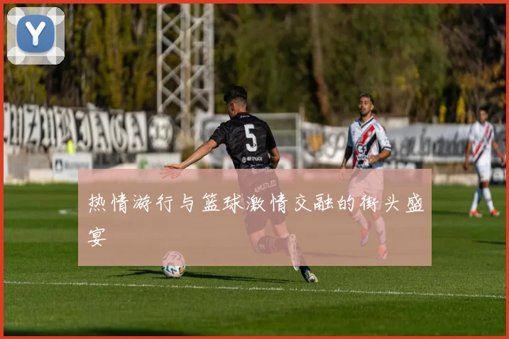 热情游行与篮球激情交融的街头盛宴