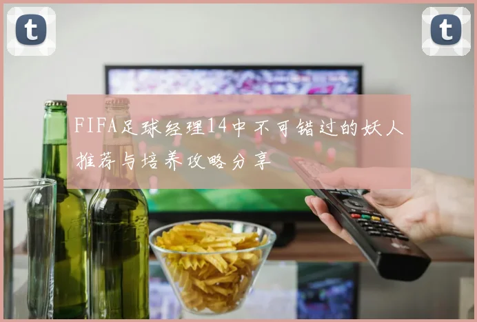 FIFA足球经理14中不可错过的妖人推荐与培养攻略分享