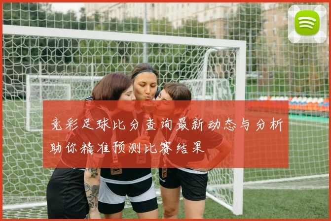 竞彩足球比分查询最新动态与分析助你精准预测比赛结果