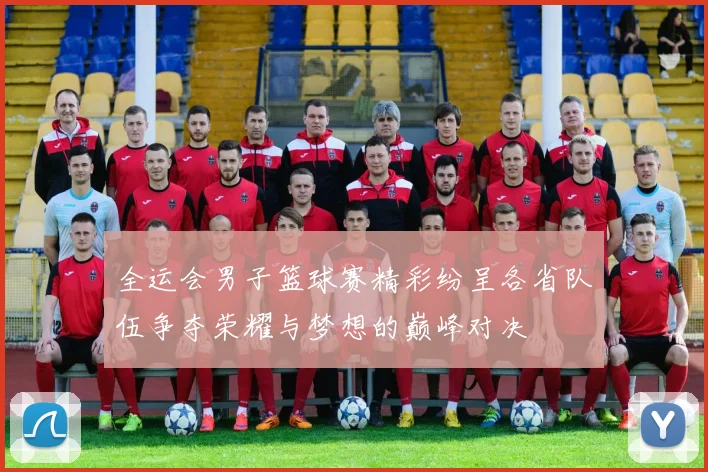 全运会男子篮球赛精彩纷呈各省队伍争夺荣耀与梦想的巅峰对决