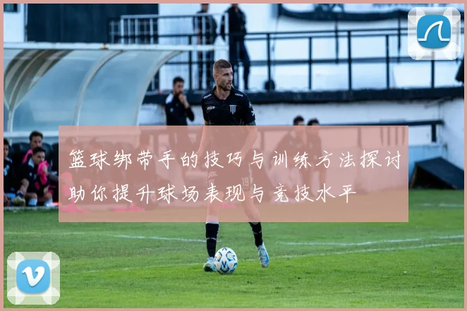 篮球绑带手的技巧与训练方法探讨助你提升球场表现与竞技水平